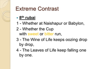 Extreme Contrast
 8th rubai
1 - Whether at Naishapur or Babylon,
2 - Whether the Cup
with sweet or bitter run,
3 - The Wine of Life keeps oozing drop
by drop,
4 - The Leaves of Life keep falling one
by one.
 