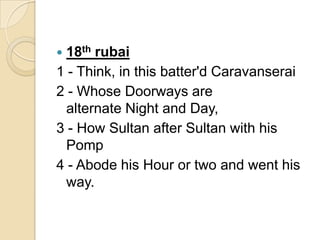  18th rubai
1 - Think, in this batter'd Caravanserai
2 - Whose Doorways are
alternate Night and Day,
3 - How Sultan after Sultan with his
Pomp
4 - Abode his Hour or two and went his
way.
 