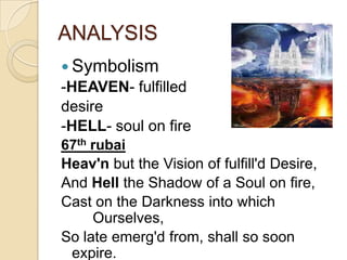 ANALYSIS
 Symbolism
-HEAVEN- fulfilled
desire
-HELL- soul on fire
67th rubai
Heav'n but the Vision of fulfill'd Desire,
And Hell the Shadow of a Soul on fire,
Cast on the Darkness into which
Ourselves,
So late emerg'd from, shall so soon
expire.
 
