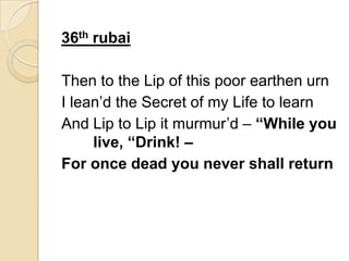 36th rubai
Then to the Lip of this poor earthen urn
I lean’d the Secret of my Life to learn
And Lip to Lip it murmur’d – “While you
live, “Drink! –
For once dead you never shall return
 