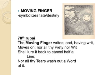  MOVING FINGER
-symbolizes fate/destiny
70th rubai
The Moving Finger writes; and, having writ,
Moves on: nor all thy Piety nor Wit
Shall lure it back to cancel half a
Line,
Nor all thy Tears wash out a Word
of it.
 