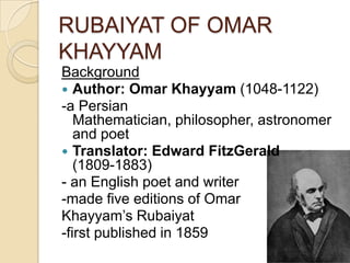 RUBAIYAT OF OMAR
KHAYYAM
Background
 Author: Omar Khayyam (1048-1122)
-a Persian
Mathematician, philosopher, astronomer
and poet
 Translator: Edward FitzGerald
(1809-1883)
- an English poet and writer
-made five editions of Omar
Khayyam’s Rubaiyat
-first published in 1859
 