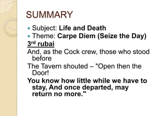 SUMMARY
 Subject: Life and Death
 Theme: Carpe Diem (Seize the Day)
3rd rubai
And, as the Cock crew, those who stood
before
The Tavern shouted – "Open then the
Door!
You know how little while we have to
stay, And once departed, may
return no more."
 
