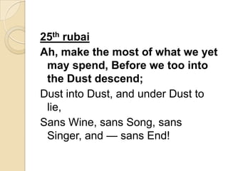 25th rubai
Ah, make the most of what we yet
may spend, Before we too into
the Dust descend;
Dust into Dust, and under Dust to
lie,
Sans Wine, sans Song, sans
Singer, and — sans End!
 