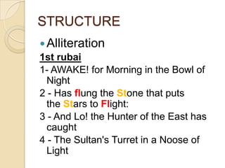 STRUCTURE
Alliteration
1st rubai
1- AWAKE! for Morning in the Bowl of
Night
2 - Has flung the Stone that puts
the Stars to Flight:
3 - And Lo! the Hunter of the East has
caught
4 - The Sultan's Turret in a Noose of
Light
 