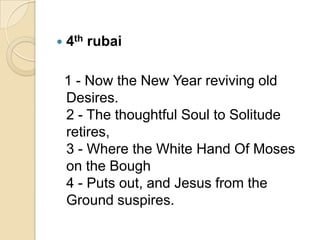  4th rubai
1 - Now the New Year reviving old
Desires.
2 - The thoughtful Soul to Solitude
retires,
3 - Where the White Hand Of Moses
on the Bough
4 - Puts out, and Jesus from the
Ground suspires.
 