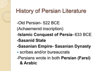 -Old Persian- 522 BCE
(Achaemenid inscription)
-Islamic Conquest of Persia- 633 BCE
-Sasanid State
-Sasanian Empire- Sasanian Dynasty
 scribes and/or bureaucrats
-Persians wrote in both Persian (Farsi)
& Arabic
History of Persian Literature
 
