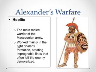 Alexander’s Warfare
• Hoplite
o The main melee
warrior of the
Macedonian army.
o Worked mainly in the
tight phalanx
formation, creating
impregnable lines that
often left the enemy
demoralized.
 