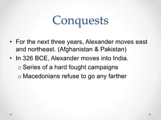 Conquests
• For the next three years, Alexander moves east
and northeast. (Afghanistan & Pakistan)
• In 326 BCE, Alexander moves into India.
o Series of a hard fought campaigns
o Macedonians refuse to go any farther
 