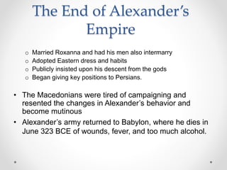 The End of Alexander’s
Empire
o Married Roxanna and had his men also intermarry
o Adopted Eastern dress and habits
o Publicly insisted upon his descent from the gods
o Began giving key positions to Persians.
• The Macedonians were tired of campaigning and
resented the changes in Alexander’s behavior and
become mutinous
• Alexander’s army returned to Babylon, where he dies in
June 323 BCE of wounds, fever, and too much alcohol.
 