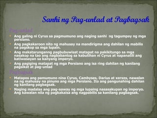 Pag-unlad Ang galing ni Cyrus sa pagmumuno ang naging sanhi  ng tagumpay ng mga persiano. Ang pagkakaroon nito ng mahusay na mandirigma ang dahilan ng mabilis na pagskop sa mga lupain. Ang makatarunganng pagbubuwisat matapat na pakikitungo sa mga nasakop na tao ang nagbabantog sa kabutihan ni Cyrus at napanatili ang katiwasayan sa kanyang imperyo. Ang pagiging matapat ng mga Persiano ang isa ring dahilan ng kanilang pagsikat at pag-unlad Pagbagsak Matapos ang pamumuno nina Cyrus, Cambyses, Darius at xerxes, nawalan na ng mahusay na pinuno ang mga Persiano. Ito ang pangunahing dahilan ng kanilang pagbagsak. Naging madalas ang pag-aaway ng mga lupaing nasasakupan ng imperyo. Ang kawalan nila ng pagkakaisa ang nagpabilis sa kanilang pagbagsak. 