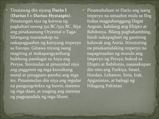 Tinatawag din siyang  Dario I  ( Darius I  o  Darius Hystaspis ). Pinutungan siya ng korona ng pagkahari noong 521 BC/522 BC. Siya ang pinakaunang Oryental o Taga-Silangang mananakop na nakapagpaabot ng kaniyang imperyo sa Europa. Ginawa niyang isang magiting at makapangyarihang hukbong-pandagat sa Asya ang Perysa. Sinimulan at pinaunlad niya ang paggamit ng mga kuwaltang metal at pinagpare-pareho ang mga ito. Pinasimulan din niya ang regular na pangungolekta ng buwis, sistema ng mga daan, at maging ang sistema ng pagpapadala ng mga liham. [2] Pinamahalaan ni Dario ang isang imperyo na umaabot mula sa Ilog Indus magpahanggang Dagat Aegean, kabilang ang Ehipto at Babilonya. Bilang paghahambing, hindi nakapaghari ng ganitong kalawak ang Asiria. Itinuturing na pinakamalaking imperyo na napagmasdan ng mundo ang Imperyo ng Persya; bukod sa Ehipto at Babilonia, nasasakupan din nito ang Turkiya, Israel, Hordan, Lebanon, Siria, Irak, Apganistan, at bahagi ng Hilagang Pakistan 