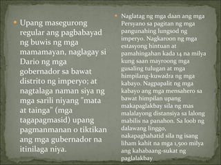 Upang masegurong regular ang pagbabayad ng buwis ng mga mamamayan, naglagay si Dario ng mga gobernador sa bawat distrito ng imperyo; at nagtalaga naman siya ng mga sarili niyang "mata at tainga" (mga tagapagmasid) upang pagmanmanan o tiktikan ang mga gubernador na itinilaga niya. Naglatag ng mga daan ang mga Persyano sa pagitan ng mga pangunahing lungsod ng imperyo. Nagkaroon ng mga estasyong hintuan at pamahingahan kada 14 na milya kung saan mayroong mga gusaling tulugan at mga himpilang-kuwadra ng mga kabayo. Nagpapalit ng mga kabayo ang mga mensahero sa bawat himpilan upang makapaglakbay sila ng mas malalayong distansiya sa lalong mabilis na panahon. Sa loob ng dalawang linggo, nakapaghahatid sila ng isang liham kahit na mga 1,500 milya ang kahabaang-sukat ng paglalakbay 