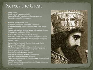Born:  519 BC  Died:  465 BC  Namatay:  465 BC  Cause of death:  Assassination  Maging sanhi ng kamatayan:  pataksil na pagpatay Gender:  Male  Gender:  Male  Religion:  Zoroastrian  Relihiyon:  Zoroastrian  Race or Ethnicity:  Middle Eastern  Race o Lahi:  Middle Eastern  Sexual orientation:  Straight  Sexual orientation:  Straight  Occupation:  pagkahari,  Militar Nationality:  Persia  Nasyonalidad:  Persiya  Executive summary:  King of Persia, attempted to invade Greece  Executive summary:  Hari ng Persiya, tinangkang lusubin Greece  Father:  Darius Hystaspis (Persian King)  Ama:  Darius Hystaspis (Persian King)  Mother:  Atossa (daughter of Cyrus the Great , eaten by Xerxes)  Ina:  Atossa (anak na babae ng Cyrus the Great, sa pamamagitan ng tiyan Xerxes)  Brother:  Masistes  Brother:  Masistes  Brother:  Achaemenes  Brother:  Achaemenes  Brother:  Hystaspes  Brother:  Hystaspes  Wife:  Amestris (daughter of Otanes)  Asawa:  Amestris (anak na babae ng Otanes)  Son:  Artaxerxes Longimanus (successor)  Anak:  Artaxerxes Longimanus (kapalit)  