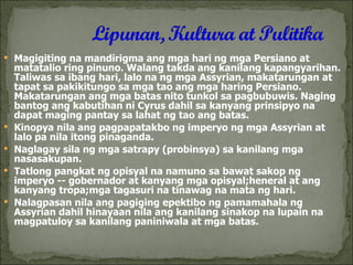Magigiting na mandirigma ang mga hari ng mga Persiano at matatalio ring pinuno. Walang takda ang kanilang kapangyarihan. Taliwas sa ibang hari, lalo na ng mga Assyrian, makatarungan at tapat sa pakikitungo sa mga tao ang mga haring Persiano. Makatarungan ang mga batas nito tunkol sa pagbubuwis. Naging bantog ang kabutihan ni Cyrus dahil sa kanyang prinsipyo na dapat maging pantay sa lahat ng tao ang batas. Kinopya nila ang pagpapatakbo ng imperyo ng mga Assyrian at lalo pa nila itong pinaganda. Naglagay sila ng mga satrapy (probinsya) sa kanilang mga nasasakupan. Tatlong pangkat ng opisyal na namuno sa bawat sakop ng imperyo -- gobernador at kanyang mga opisyal;heneral at ang kanyang tropa;mga tagasuri na tinawag na mata ng hari. Nalagpasan nila ang pagiging epektibo ng pamamahala ng Assyrian dahil hinayaan nila ang kanilang sinakop na lupain na magpatuloy sa kanilang paniniwala at mga batas. 