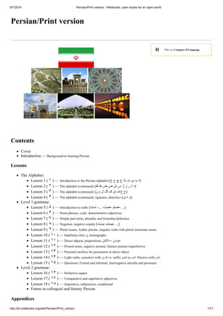 9/7/2014 Persian/Print version - Wikibooks, open books for an open world 
II This is a Category II Language. 
Persian/Print version 
Contents 
Cover 
Introduction — Background to learning Persian 
Lessons 
The Alphabet: 
Lesson 1 ( ١ ) — Introduction to the Persian alphabet ( (ا ب پ ت ث ج چ ح خ 
Lesson 2 ( ٢ ) — The alphabet (continued) ( (د ذ ر ز ژ س ش ص ض ط ظ 
Lesson 3 ( ٣ ) — The alphabet (continued) ( (ع غ ف ق ک گ ل م ن 
Lesson 4 ( ۴ ) — The alphabet (continued), ligatures, diacritics ( (و ه ی 
Level 1 grammar: 
Lesson 5 ( ۵ ) — Introduction to verbs ( (... ،ھستم ،ھست، ...، است 
Lesson 6 ( ۶ ) — Noun phrases, ezâfe, demonstrative adjectives 
Lesson 7 ( ٧ ) — Simple past tense, plurality and formality/deference 
Lesson 8 ( ٨ ) — Negation, negative copula ( (... ،بیستم، بیست 
Lesson 9 ( ٩ ) — Plural nouns, Arabic plurals, singular verbs with plural inanimate nouns 
Lesson 10 ( ١٠ ) — Indefinite clitic ی, homographs 
Lesson 11 ( ١١ ) — Direct objects, prepositions ،بودن ، داشتن 
Lesson 12 ( ١٢ ) — Present tense, negative present, literary present imperfective 
Lesson 13 ( ١٣ ) — Personal enclitics for possession or direct object 
Lesson 14 ( ١۴ ) — Light verbs, causative with کردن vs. suffix انیدن or اندن . Passive with شدن 
Lesson 15 ( ١۵ ) — Questions: Formal and informal, interrogative adverbs and pronouns 
Level 2 grammar: 
Lesson 16 ( ١۶ ) — Perfective aspect 
Lesson 17 ( ١٧ ) — Comparative and superlative adjectives 
Lesson 18 ( ١٨ ) — Imperative, subjunctive, conditional 
Future in colloquial and literary Persian 
Appendices 
http://en.wikibooks.org/wiki/Persian/Print_version 1/71 
 