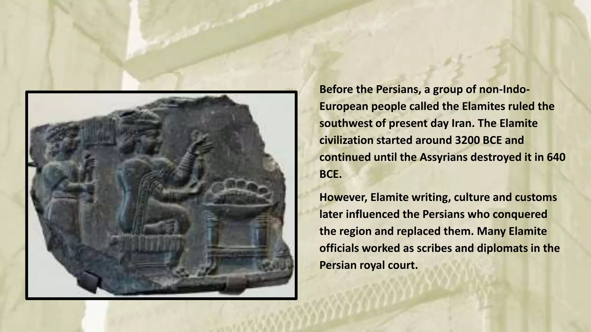 Before the Persians, a group of non-Indo-
European people called the Elamites ruled the
southwest of present day Iran. The Elamite
civilization started around 3200 BCE and
continued until the Assyrians destroyed it in 640
BCE.
However, Elamite writing, culture and customs
later influenced the Persians who conquered
the region and replaced them. Many Elamite
officials worked as scribes and diplomats in the
Persian royal court.
 