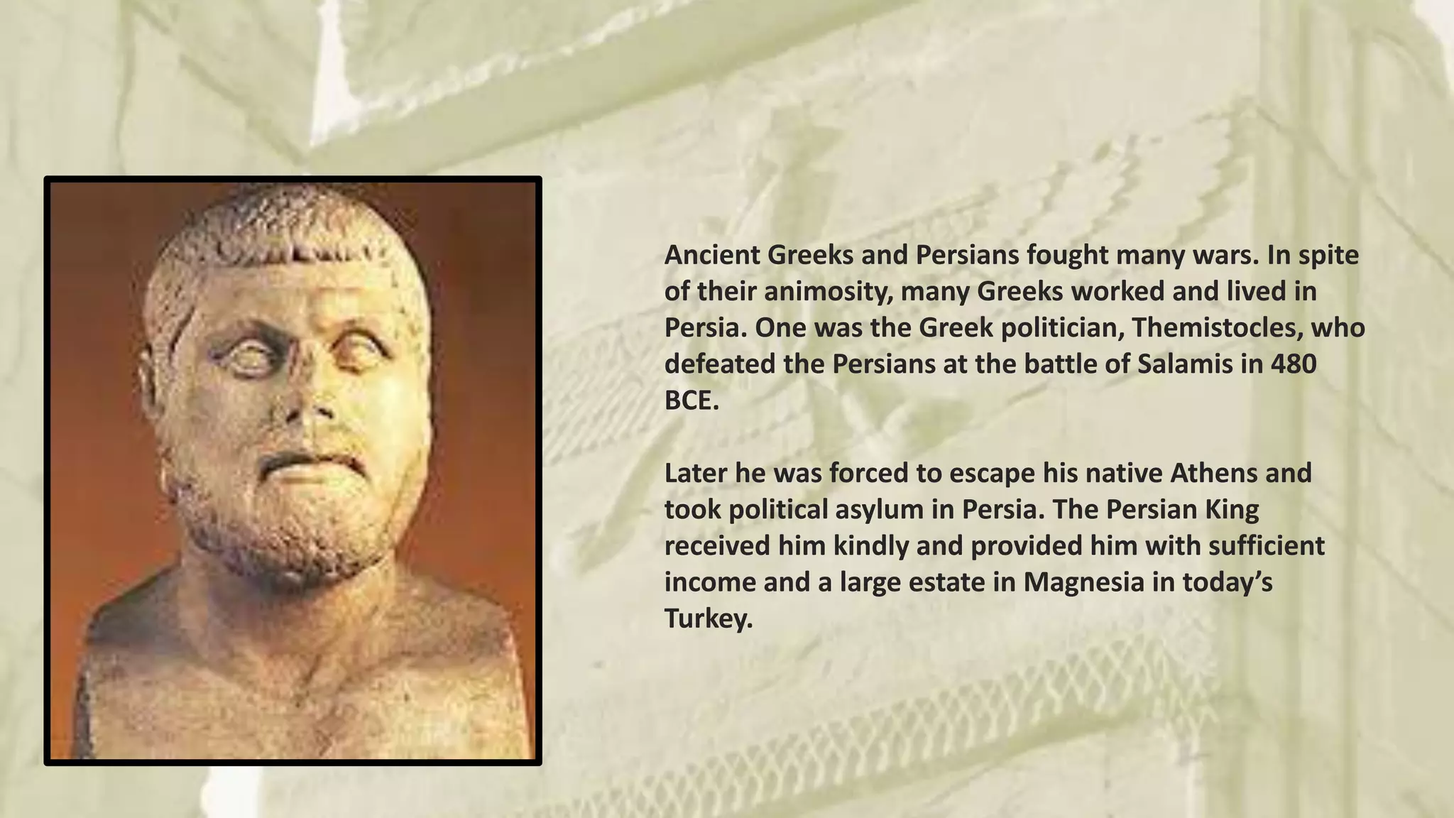 Ancient Greeks and Persians fought many wars. In spite
of their animosity, many Greeks worked and lived in
Persia. One was the Greek politician, Themistocles, who
defeated the Persians at the battle of Salamis in 480
BCE.
Later he was forced to escape his native Athens and
took political asylum in Persia. The Persian King
received him kindly and provided him with sufficient
income and a large estate in Magnesia in today’s
Turkey.
 