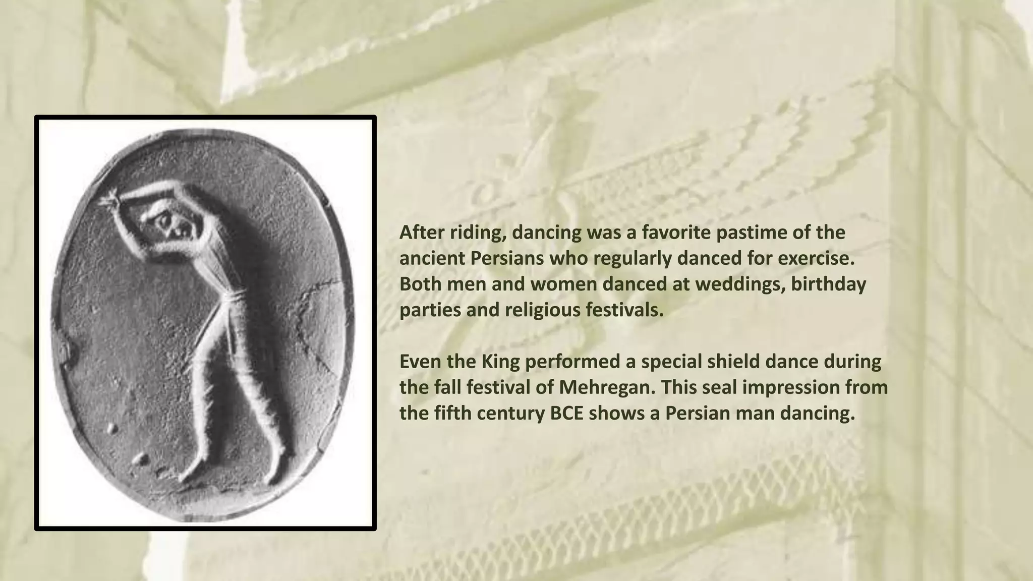 After riding, dancing was a favorite pastime of the
ancient Persians who regularly danced for exercise.
Both men and women danced at weddings, birthday
parties and religious festivals.
Even the King performed a special shield dance during
the fall festival of Mehregan. This seal impression from
the fifth century BCE shows a Persian man dancing.
 