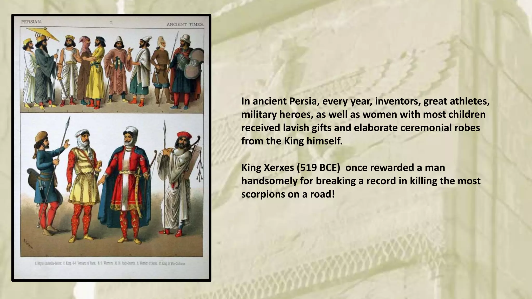In ancient Persia, every year, inventors, great athletes,
military heroes, as well as women with most children
received lavish gifts and elaborate ceremonial robes
from the King himself.
King Xerxes (519 BCE) once rewarded a man
handsomely for breaking a record in killing the most
scorpions on a road!
 