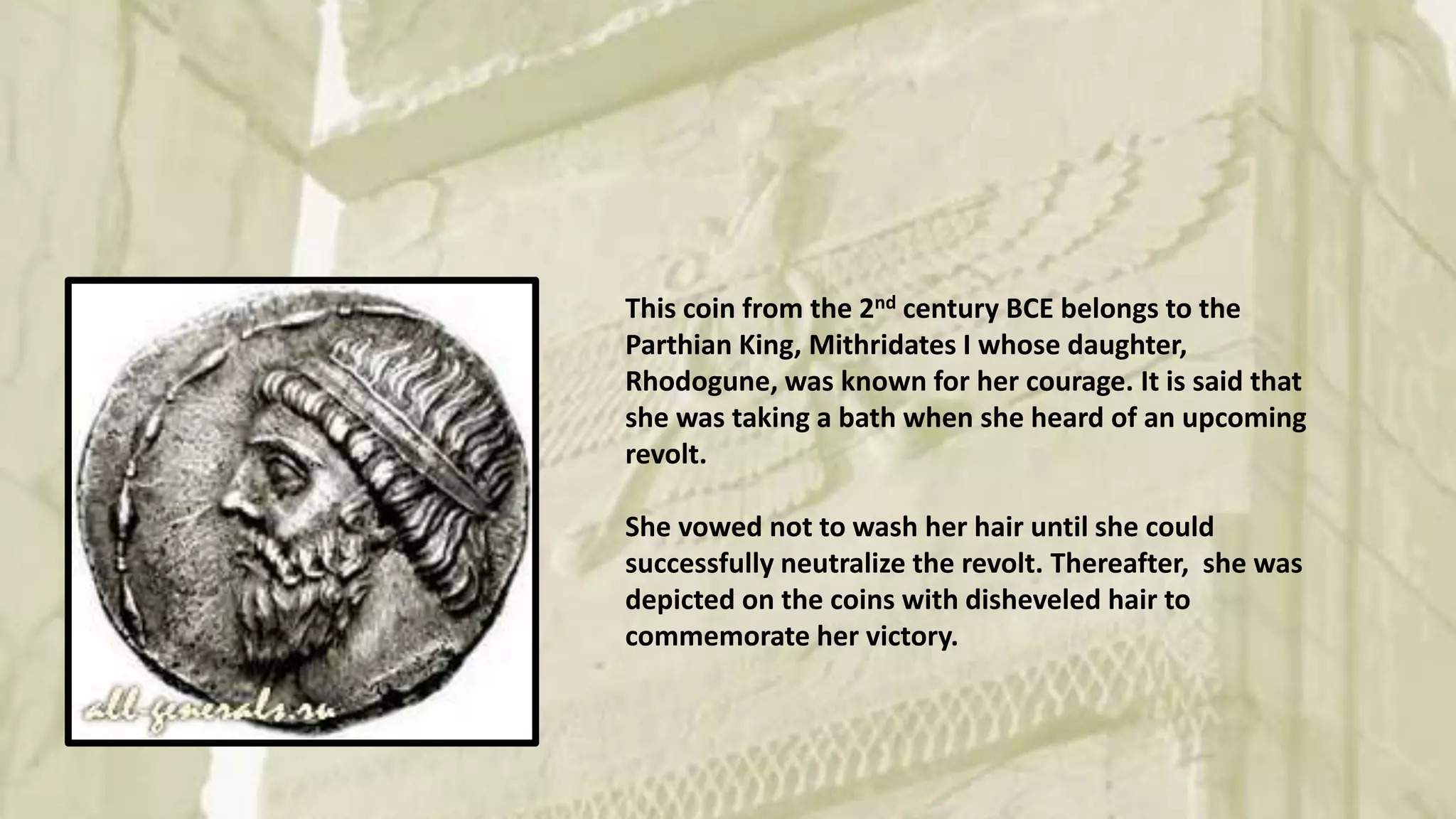This coin from the 2nd century BCE belongs to the
Parthian King, Mithridates I whose daughter,
Rhodogune, was known for her courage. It is said that
she was taking a bath when she heard of an upcoming
revolt.
She vowed not to wash her hair until she could
successfully neutralize the revolt. Thereafter, she was
depicted on the coins with disheveled hair to
commemorate her victory.
 