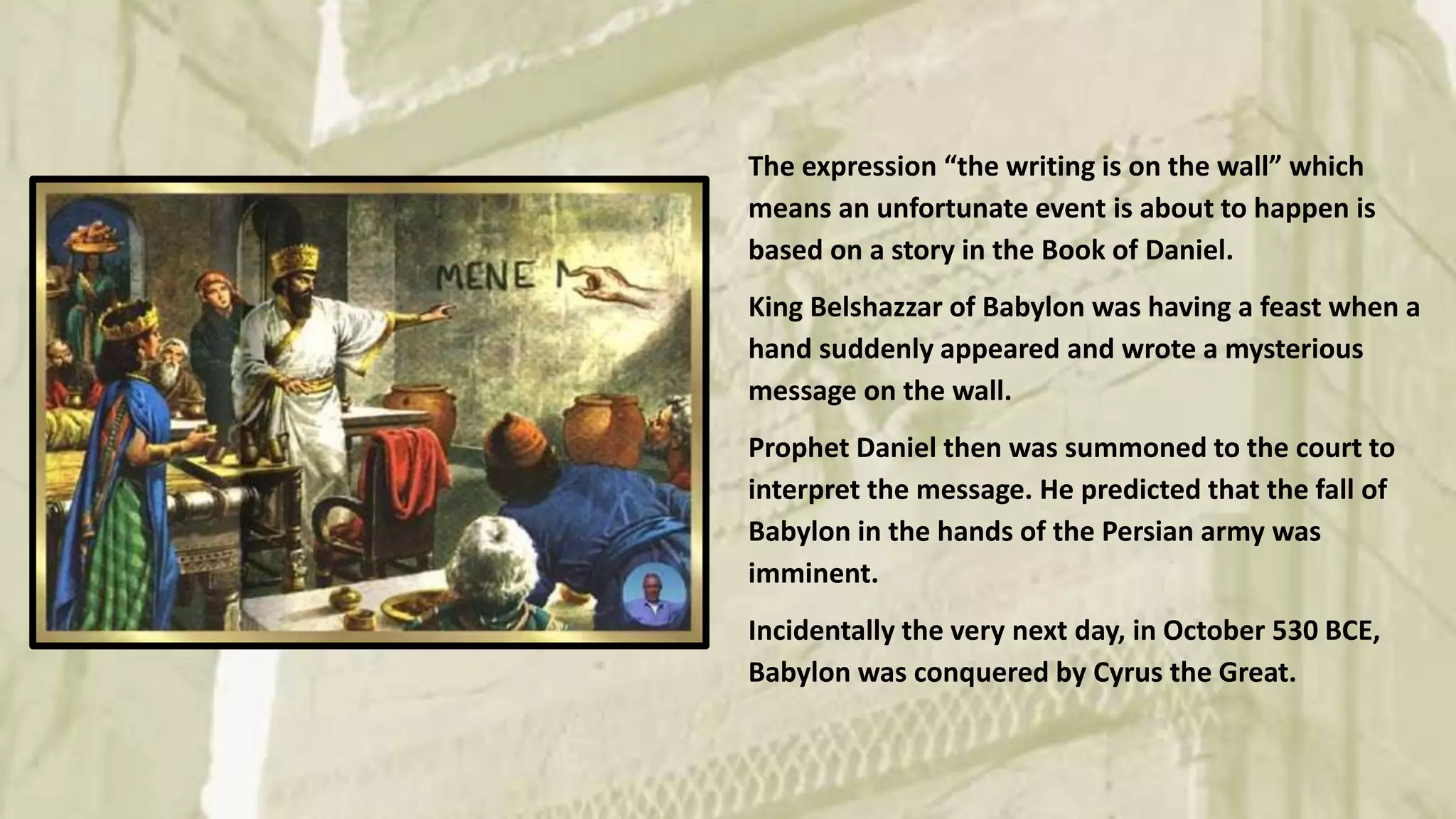 The expression “the writing is on the wall” which
means an unfortunate event is about to happen is
based on a story in the Book of Daniel.
King Belshazzar of Babylon was having a feast when a
hand suddenly appeared and wrote a mysterious
message on the wall.
Prophet Daniel then was summoned to the court to
interpret the message. He predicted that the fall of
Babylon in the hands of the Persian army was
imminent.
Incidentally the very next day, in October 530 BCE,
Babylon was conquered by Cyrus the Great.
 
