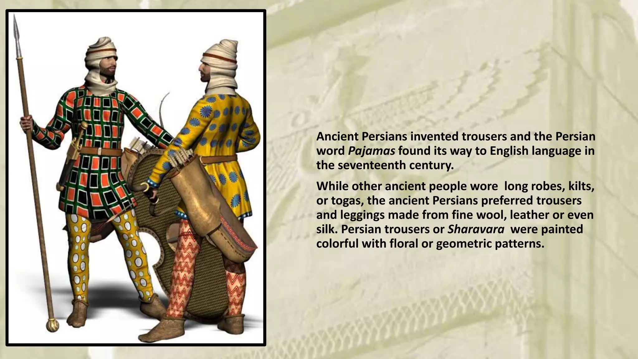 Ancient Persians invented trousers and the Persian
word Pajamas found its way to English language in
the seventeenth century.
While other ancient people wore long robes, kilts,
or togas, the ancient Persians preferred trousers
and leggings made from fine wool, leather or even
silk. Persian trousers or Sharavara were painted
colorful with floral or geometric patterns.
 