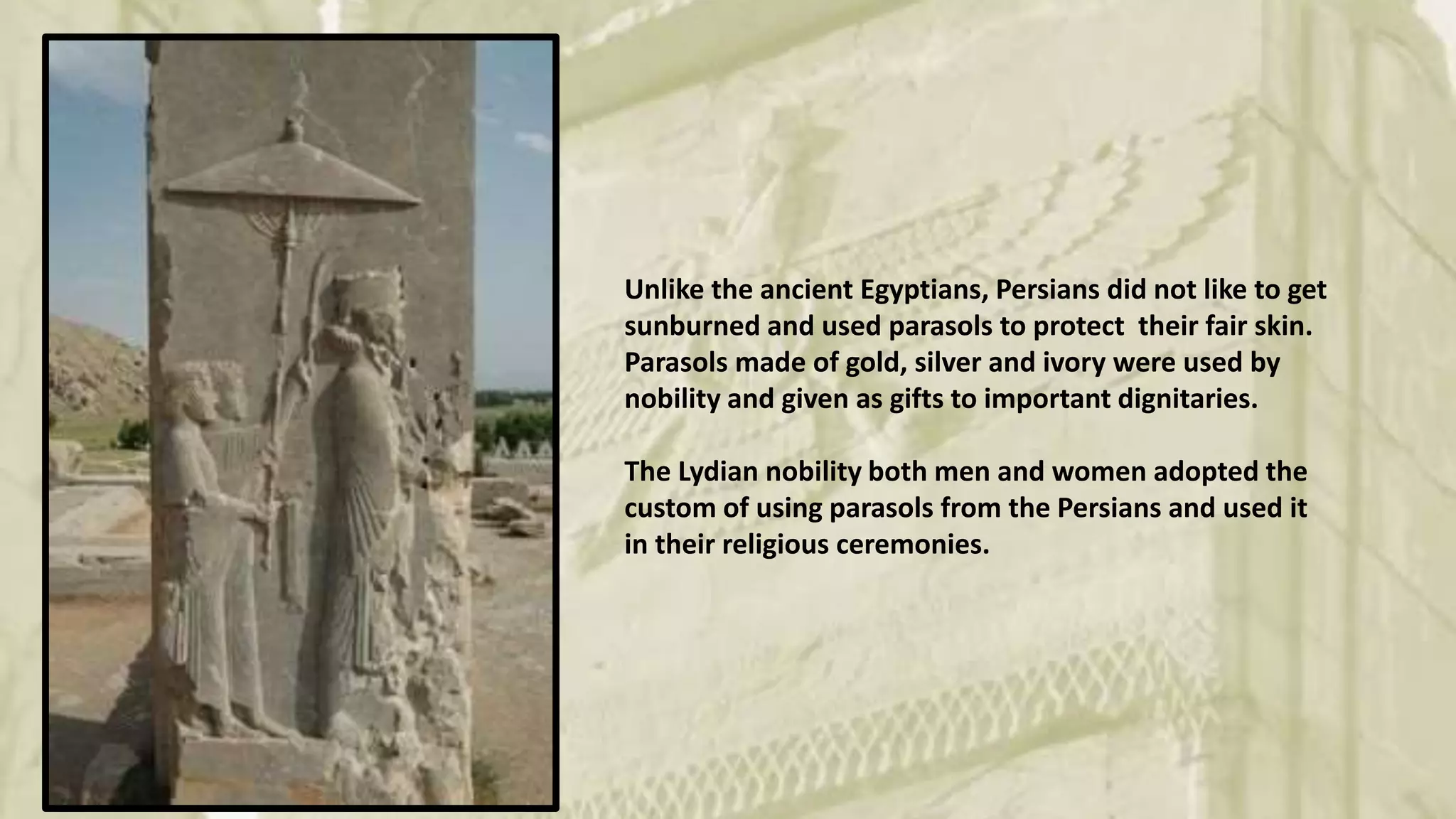 Unlike the ancient Egyptians, Persians did not like to get
sunburned and used parasols to protect their fair skin.
Parasols made of gold, silver and ivory were used by
nobility and given as gifts to important dignitaries.
The Lydian nobility both men and women adopted the
custom of using parasols from the Persians and used it
in their religious ceremonies.
 