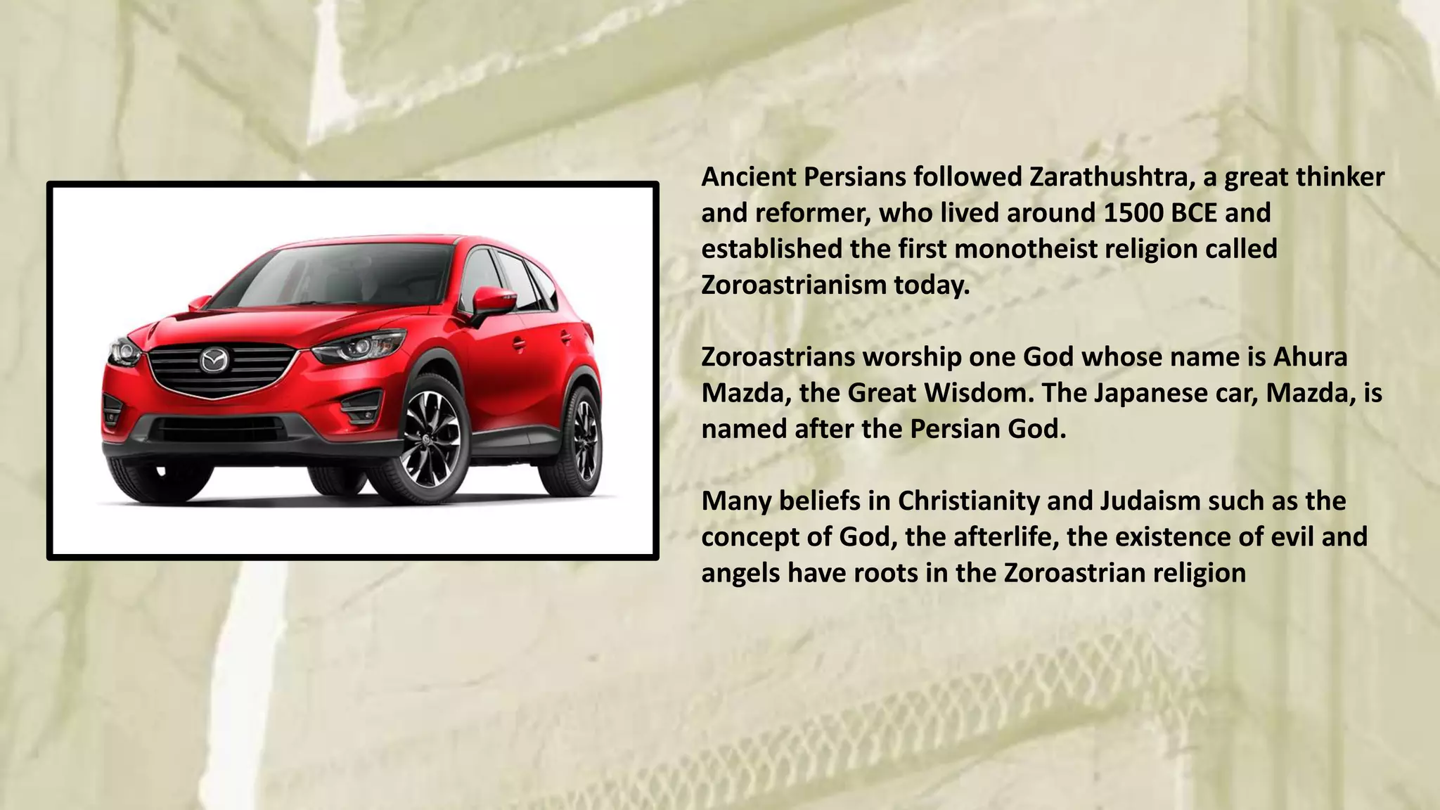 Ancient Persians followed Zarathushtra, a great thinker
and reformer, who lived around 1500 BCE and
established the first monotheist religion called
Zoroastrianism today.
Zoroastrians worship one God whose name is Ahura
Mazda, the Great Wisdom. The Japanese car, Mazda, is
named after the Persian God.
Many beliefs in Christianity and Judaism such as the
concept of God, the afterlife, the existence of evil and
angels have roots in the Zoroastrian religion
 