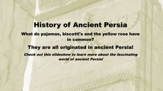 History of Ancient Persia
What do pajamas, biscotti's and the yellow rose have
in common?
They are all originated in ancient Persia!
Check out this slideshow to learn more about the fascinating
world of ancient Persia!
 