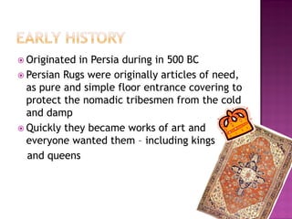 ? Originated in Persia during in 500 BC
? Persian Rugs were originally articles of need,
  as pure and simple floor entrance covering to
  protect the nomadic tribesmen from the cold
  and damp
? Quickly they became works of art and
  everyone wanted them C including kings
  and queens
 