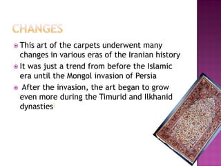 ? This art of the carpets underwent many
  changes in various eras of the Iranian history
? It was just a trend from before the Islamic
  era until the Mongol invasion of Persia
? After the invasion, the art began to grow
  even more during the Timurid and Ilkhanid
  dynasties]
 