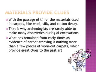 ? With  the passage of time, the materials used
  in carpets, like wool, silk, and cotton decay.
? That is why archeologists are rarely able to
  make many discoveries during al excavations.
? What has remained from early times as
  evidence of carpet-weaving is nothing more
  than a few pieces of worn-out carpets, which
  provide great clues to the past art
 