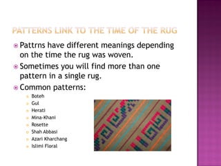 ? Pattrns have different meanings depending
  on the time the rug was woven.
? Sometimes you will find more than one
  pattern in a single rug.
? Common patterns:
   ?   Boteh
   ?   Gul
   ?   Herati
   ?   Mina-Khani
   ?   Rosette
   ?   Shah Abbasi
   ?   Azari Kharchang
   ?   Islimi Floral
 