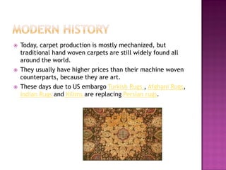 ?   Today, carpet production is mostly mechanized, but
    traditional hand woven carpets are still widely found all
    around the world.
?   They usually have higher prices than their machine woven
    counterparts, because they are art.
?   These days due to US embargo Turkish Rugs , Afghani Rugs,
    Indian Rugs and Kilims are replacing Persian rugs.
 