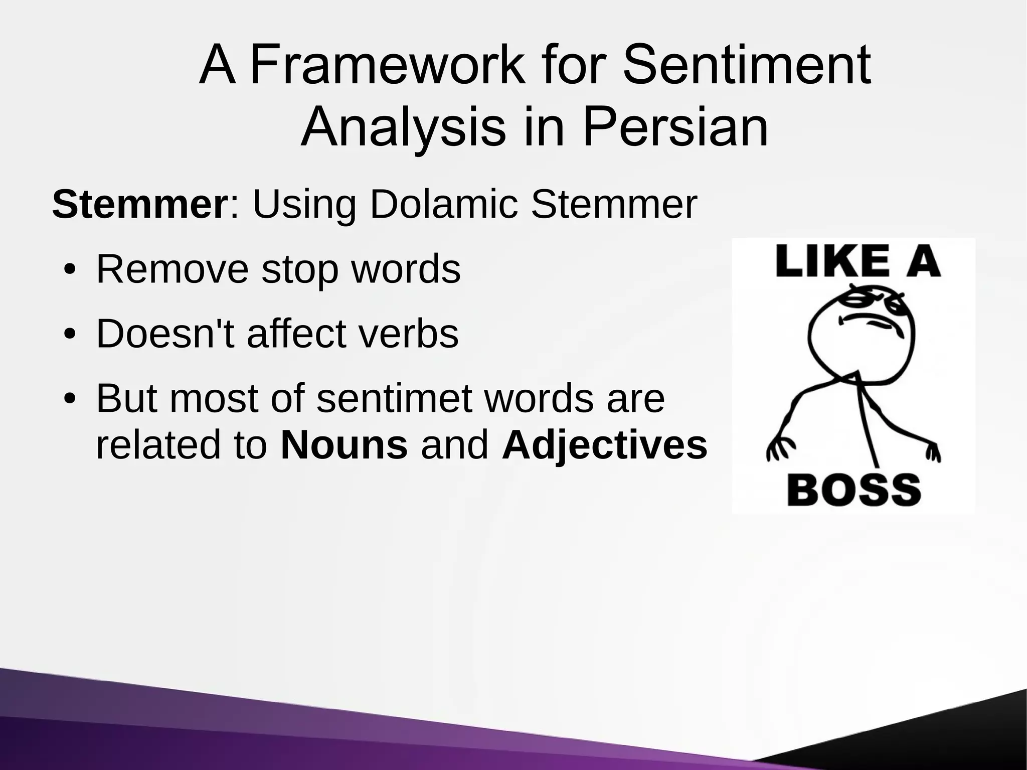 A Framework for Sentiment
Analysis in Persian
Stemmer: Using Dolamic Stemmer
● Remove stop words
● Doesn't affect verbs
● But most of sentimet words are
related to Nouns and Adjectives
 