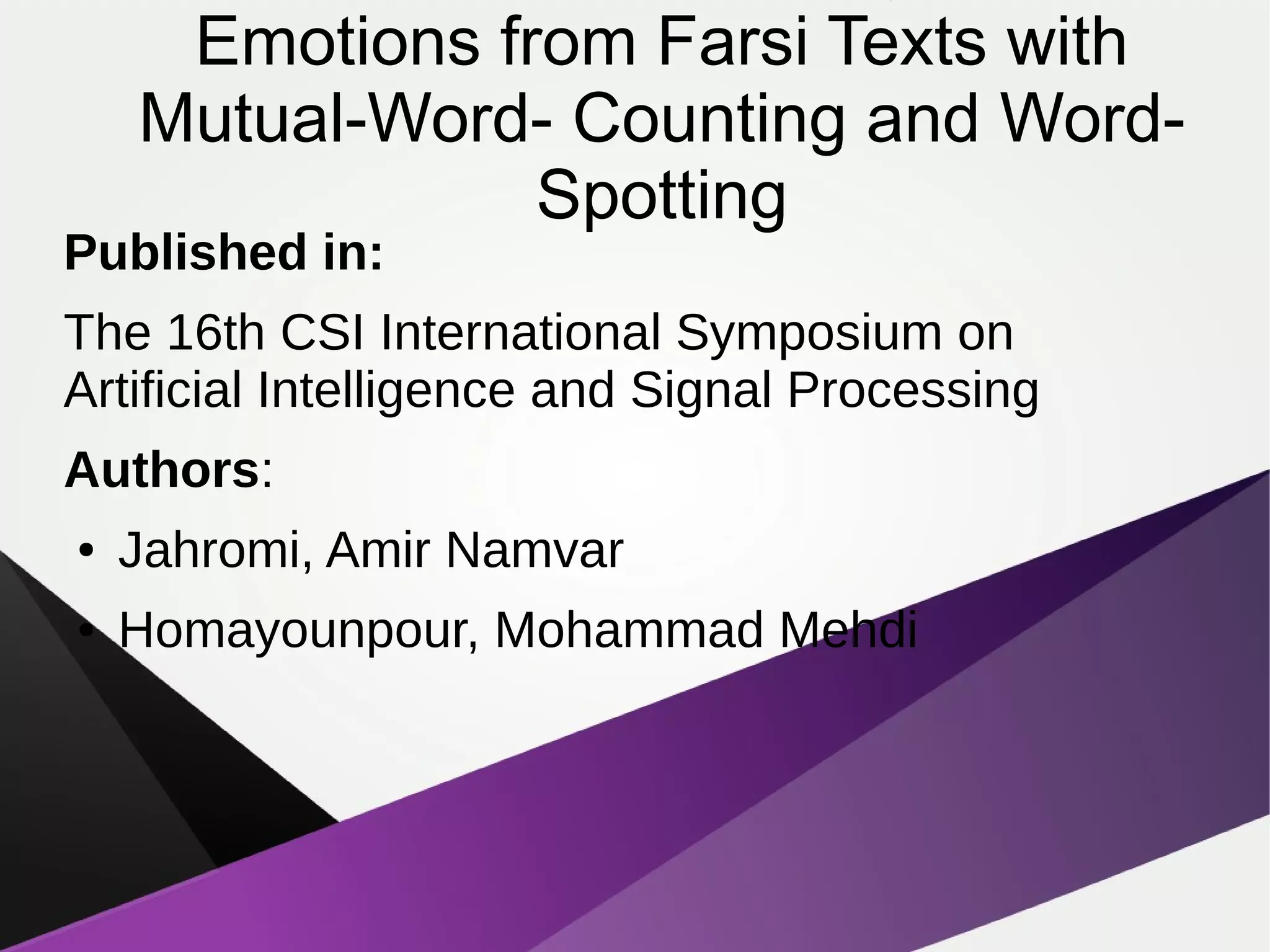 Emotions from Farsi Texts with
Mutual-Word- Counting and Word-
Spotting
Published in:
The 16th CSI International Symposium on
Artificial Intelligence and Signal Processing
Authors:
● Jahromi, Amir Namvar
● Homayounpour, Mohammad Mehdi
 