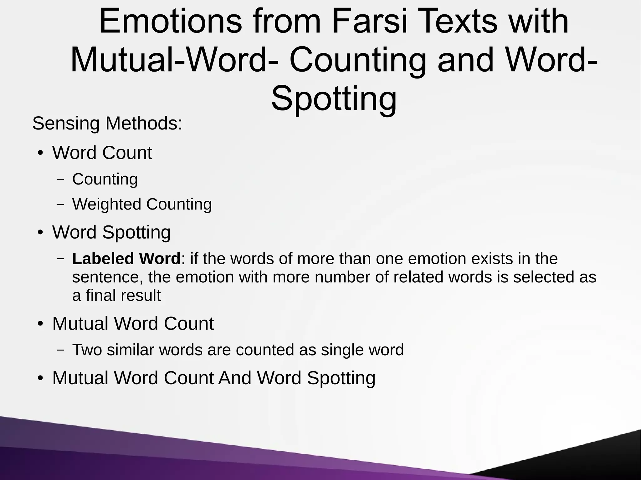Emotions from Farsi Texts with
Mutual-Word- Counting and Word-
Spotting
Sensing Methods:
●
Word Count
– Counting
– Weighted Counting
●
Word Spotting
– Labeled Word: if the words of more than one emotion exists in the
sentence, the emotion with more number of related words is selected as
a final result
●
Mutual Word Count
– Two similar words are counted as single word
●
Mutual Word Count And Word Spotting
 