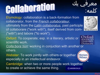 ‫معرفي يك‬
                                 ‫1- معرفي يك كلبمه‬




                                                         :‫كلمه‬
Etymology: collaboration is a back-formation from
collaborator, from the French collaborateur,
ultimately from the Latin collaboratus, past participle
of collaborare ("work with"), itself derived from com-
("with") and labore ("to work").
Oxford: To cooperate; esp. in a literary, artistic or
scientific work.
Colla:bora`tion: working in conjuction with another or
others.
Webster: To work jointly with others or together
especially in an intellectual endeavor.
Cambridge: when two or more people work together
to create or achieve the same thing.
 