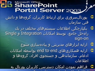 ‫معرفي ‪SPS‬‬




‫پورتال‌سروري براي ارتباط كاربران، گروه‌ها و دانش‬     ‫‪‬‬
                                     ‫فني سازمان‬
      ‫يكپارچگي اطلعات سيستم‌هاي مختلف در يك‬          ‫‪‬‬
‫راه‌حل جامع، توسط امكانات ‪ Integration‬و ‪Single‬‬
                                         ‫‪sign-on‬‬
         ‫ارايه ابزارهاي مديريتي و پياده‌سازي متنوع‬   ‫‪‬‬
   ‫ارايه همكاري‌هاي ‪ end to end‬بواسطه امكانات‬        ‫‪‬‬
    ‫ادغام، سازماندهي و جستجوي افراد، گروه‌ها و‬
                                         ‫اطلعات‬
   ‫فراهم نمودن امكان دسترسي كاربران پورتال به‬        ‫‪‬‬
 