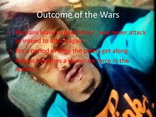 Outcome of the Wars
• Persians leave to Asia Minor , and never attack
or intend to attack again.
• For a period of time the poleis get along.
• Athens becomes a dominate force in the
region.

 