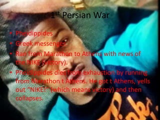 1st Persian War
• Pheidippides
• Greek messenger.
• Ran from Marathon to Athens with news of
the NIKE (victory).
• Pheidippides dies from exhaustion by running
from Marathon t Athens. He got t Athens, yells
out “NIKE!” (which means victory) and then
collapses.

 