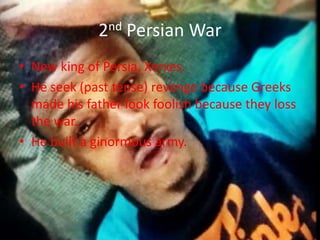 2nd Persian War
• New king of Persia, Xerxes.
• He seek (past tense) revenge because Greeks
made his father look foolish because they loss
the war.
• He built a ginormous army.

 