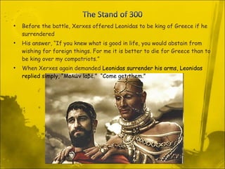 Before the battle, Xerxes offered Leonidas to be king of Greece if he surrendered His answer, “If you knew what is good in life, you would abstain from wishing for foreign things. For me it is better to die for Greece than to be king over my compatriots.” When Xerxes again demanded  Leonidas surrender his arms, Leonidas replied simply, “Μολών lαβέ.”  “Come get them.” 