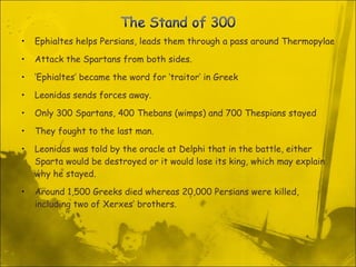 Ephialtes helps Persians, leads them through a pass around Thermopylae  Attack the Spartans from both sides.  ‘ Ephialtes’ became the word for ‘traitor’ in Greek Leonidas sends forces away.  Only 300 Spartans, 400 Thebans (wimps) and 700 Thespians stayed They fought to the last man. Leonidas was told by the oracle at Delphi that in the battle, either Sparta would be destroyed or it would lose its king, which may explain why he stayed. Around 1,500 Greeks died whereas 20,000 Persians were killed, including two of Xerxes’ brothers. 