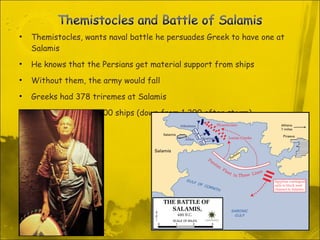 Themistocles, wants naval battle he persuades Greek to have one at Salamis He knows that the Persians get material support from ships  Without them, the army would fall Greeks had 378 triremes at Salamis Persians had 650-800 ships (down from 1,200 after storm) 