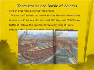 Persian ships more powerful than Greeks.  The straits of Salamis too narrow for the Persians “better”ships Greeks lost 40 triremes Persians lost 200 ships and 50,000 men.  Battle of Plataea, the Spartans threw everything at Persia Greeks killed 250,000 and ended Persian threat to Greece. 
