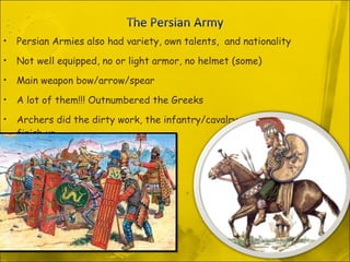 Persian Armies also had variety, own talents,  and nationality Not well equipped, no or light armor, no helmet (some)  Main weapon bow/arrow/spear A lot of them!!! Outnumbered the Greeks Archers did the dirty work, the infantry/cavalry would finish up 