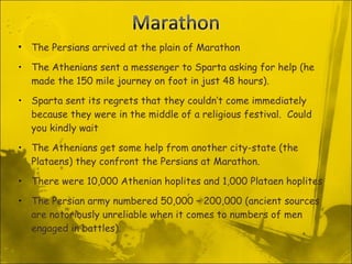 The Persians arrived at the plain of Marathon The Athenians sent a messenger to Sparta asking for help (he made the 150 mile journey on foot in just 48 hours). Sparta sent its regrets that they couldn’t come immediately because they were in the middle of a religious festival.  Could you kindly wait The Athenians get some help from another city-state (the Plataens) they confront the Persians at Marathon. There were 10,000 Athenian hoplites and 1,000 Plataen hoplites The Persian army numbered 50,000 – 200,000 (ancient sources are notoriously unreliable when it comes to numbers of men engaged in battles). 