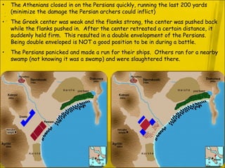 The Athenians closed in on the Persians quickly, running the last 200 yards (minimize the damage the Persian archers could inflict) The Greek center was weak and the flanks strong, the center was pushed back while the flanks pushed in.  After the center retreated a certain distance, it suddenly held firm.  This resulted in a double envelopment of the Persians.  Being double enveloped is NOT a good position to be in during a battle. The Persians panicked and made a run for their ships.  Others ran for a nearby swamp (not knowing it was a swamp) and were slaughtered there. 